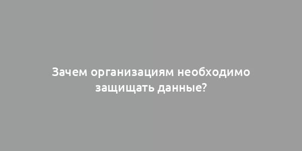 Зачем организациям необходимо защищать данные?