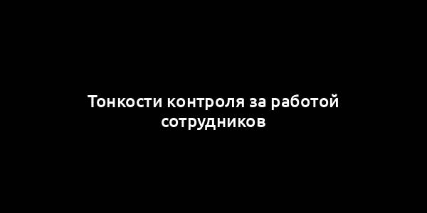 Тонкости контроля за работой сотрудников