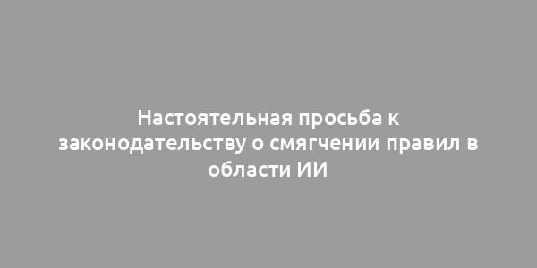 Настоятельная просьба к законодательству о смягчении правил в области ИИ