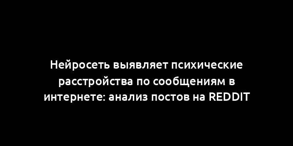 Нейросеть выявляет психические расстройства по сообщениям в интернете: анализ постов на Reddit