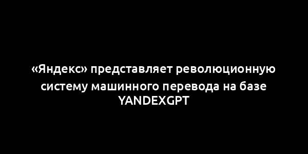 «Яндекс» представляет революционную систему машинного перевода на базе YandexGPT