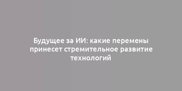 Будущее за ИИ: какие перемены принесет стремительное развитие технологий