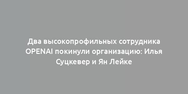 Два высокопрофильных сотрудника OpenAI покинули организацию: Илья Суцкевер и Ян Лейке