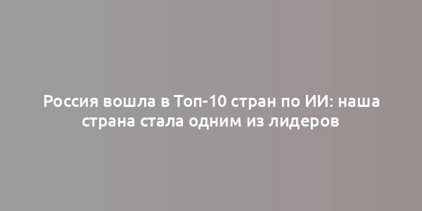 Россия вошла в Топ-10 стран по ИИ: наша страна стала одним из лидеров