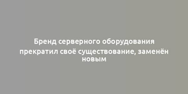 Бренд серверного оборудования прекратил своё существование, заменён новым