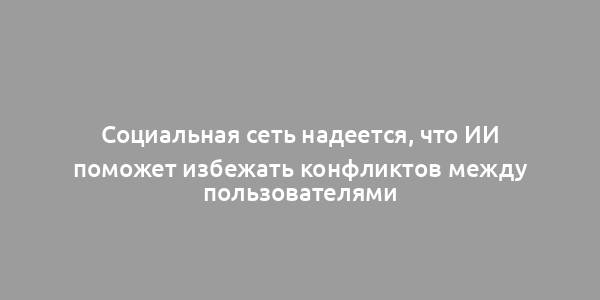 Социальная сеть надеется, что ИИ поможет избежать конфликтов между пользователями