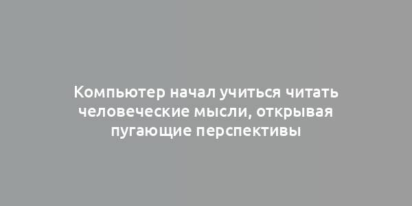 Компьютер начал учиться читать человеческие мысли, открывая пугающие перспективы