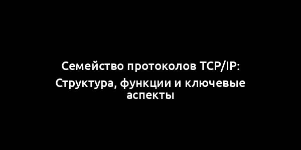 Семейство протоколов TCP/IP: Структура, функции и ключевые аспекты