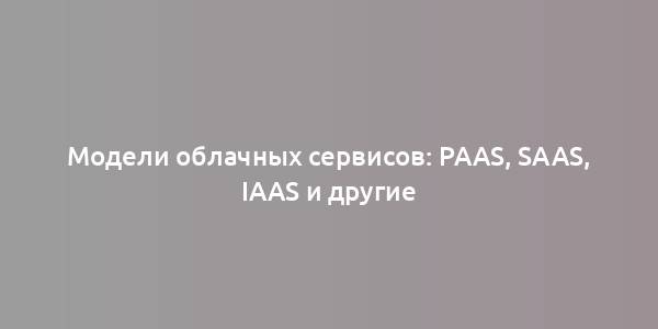 Модели облачных сервисов: PaaS, SaaS, IaaS и другие