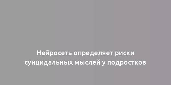 Нейросеть определяет риски суицидальных мыслей у подростков