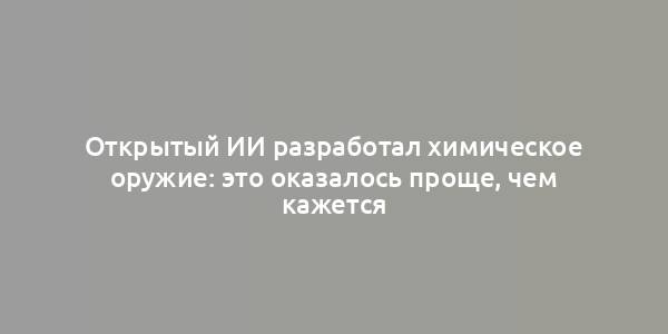 Открытый ИИ разработал химическое оружие: это оказалось проще, чем кажется