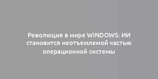 Революция в мире Windows: ИИ становится неотъемлемой частью операционной системы