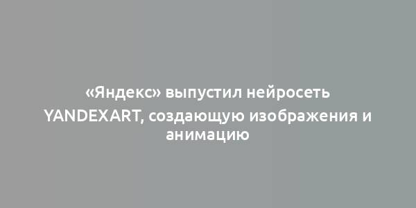 «Яндекс» выпустил нейросеть YandexART, создающую изображения и анимацию