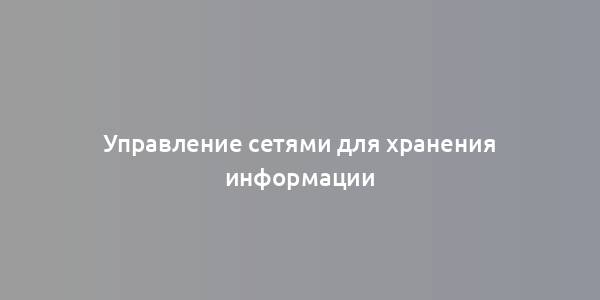 Управление сетями для хранения информации