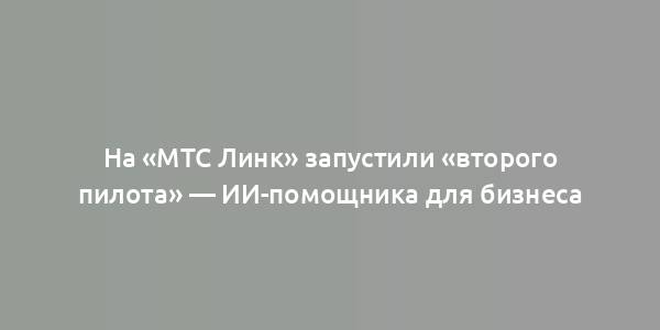 На «МТС Линк» запустили «второго пилота» — ИИ-помощника для бизнеса