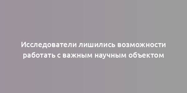 Исследователи лишились возможности работать с важным научным объектом