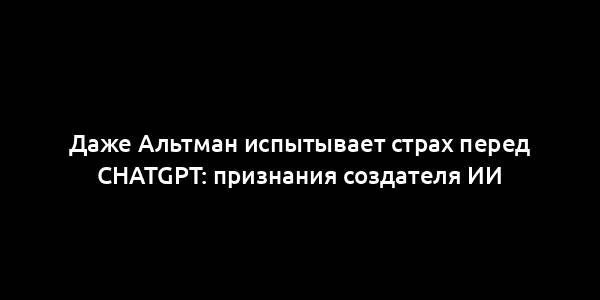 Даже Альтман испытывает страх перед ChatGPT: признания создателя ИИ