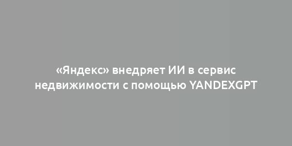 «Яндекс» внедряет ИИ в сервис недвижимости с помощью YandexGPT