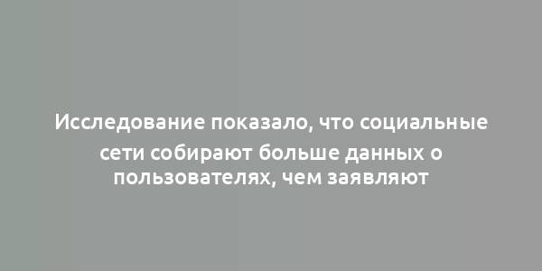 Исследование показало, что социальные сети собирают больше данных о пользователях, чем заявляют