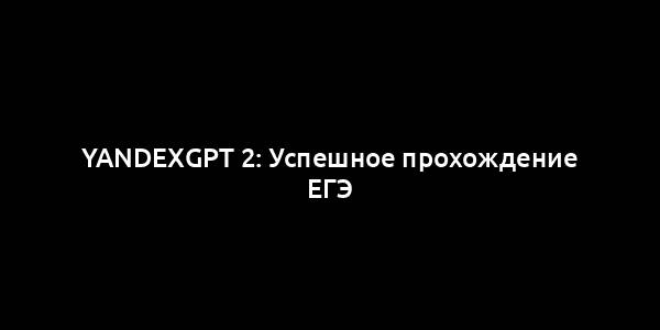 YandexGPT 2: Успешное прохождение ЕГЭ