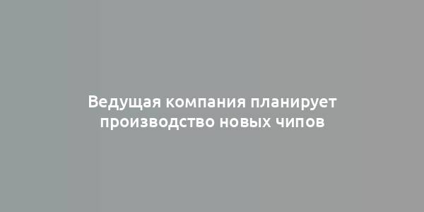 Ведущая компания планирует производство новых чипов