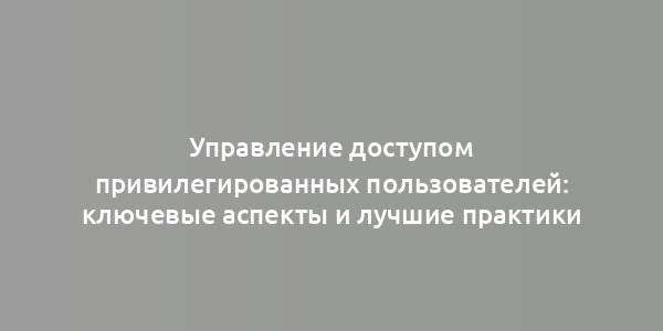 Управление доступом привилегированных пользователей: ключевые аспекты и лучшие практики