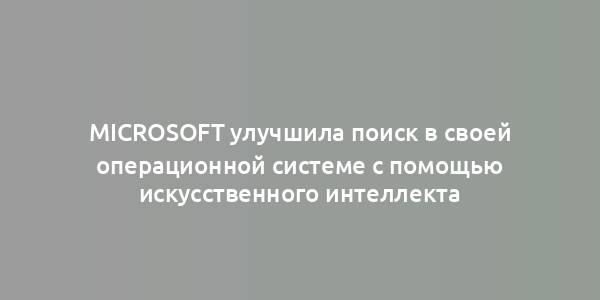 Microsoft улучшила поиск в своей операционной системе с помощью искусственного интеллекта