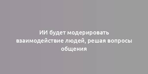 ИИ будет модерировать взаимодействие людей, решая вопросы общения