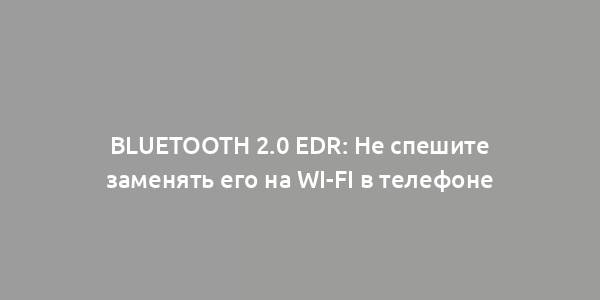 Bluetooth 2.0 EDR: Не спешите заменять его на Wi-Fi в телефоне