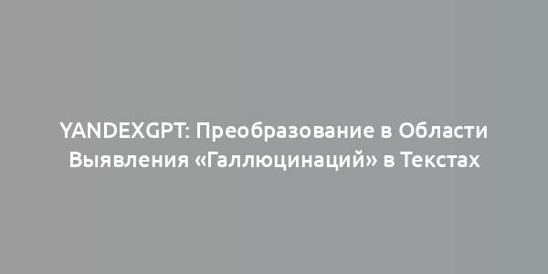 YandexGPT: Преобразование в Области Выявления «Галлюцинаций» в Текстах