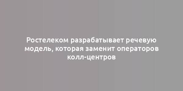 Ростелеком разрабатывает речевую модель, которая заменит операторов колл-центров