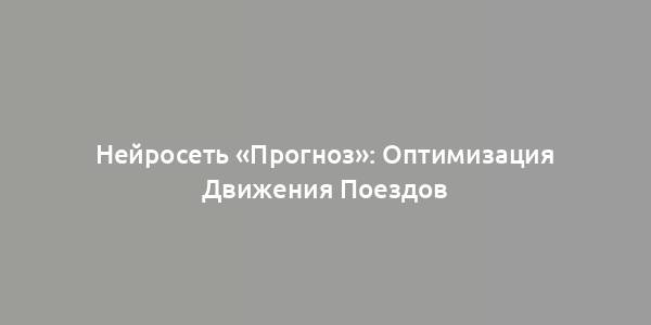 Нейросеть «Прогноз»: Оптимизация Движения Поездов