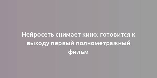 Нейросеть снимает кино: готовится к выходу первый полнометражный фильм