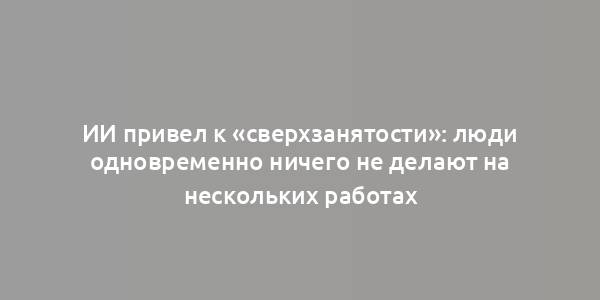 ИИ привел к «сверхзанятости»: люди одновременно ничего не делают на нескольких работах