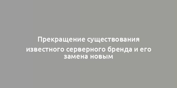 Прекращение существования известного серверного бренда и его замена новым