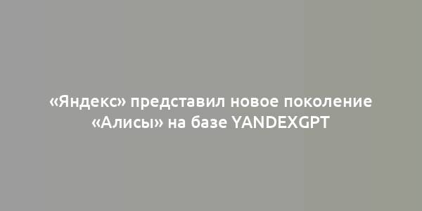 «Яндекс» представил новое поколение «Алисы» на базе YandexGPT