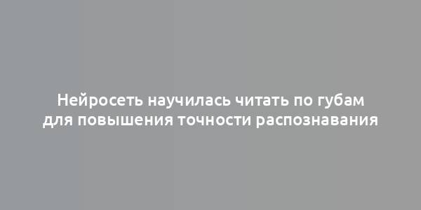 Нейросеть научилась читать по губам для повышения точности распознавания