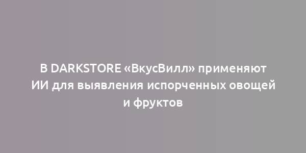 В Darkstore «ВкусВилл» применяют ИИ для выявления испорченных овощей и фруктов