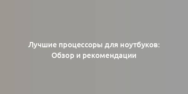 Лучшие процессоры для ноутбуков: Обзор и рекомендации