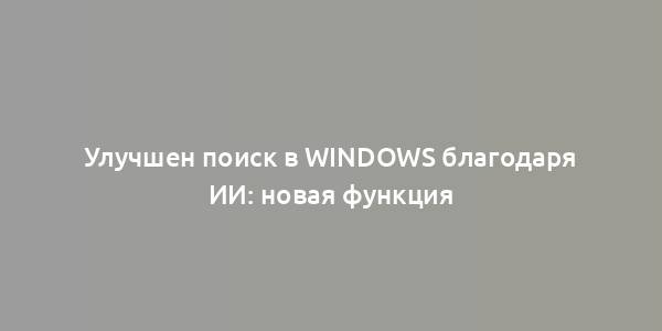 Улучшен поиск в Windows благодаря ИИ: новая функция