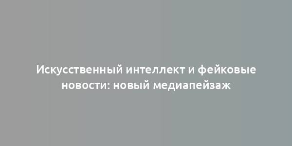 Искусственный интеллект и фейковые новости: новый медиапейзаж