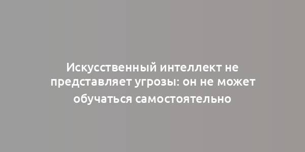 Искусственный интеллект не представляет угрозы: он не может обучаться самостоятельно