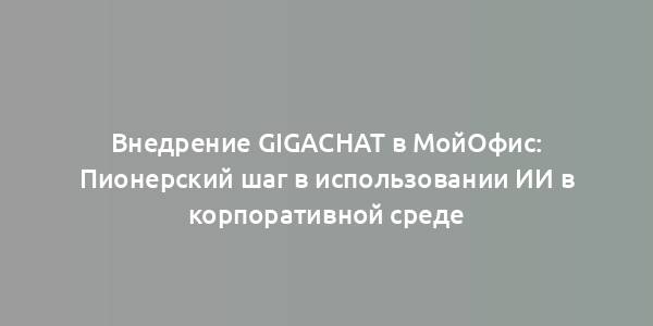 Внедрение GigaChat в МойОфис: Пионерский шаг в использовании ИИ в корпоративной среде