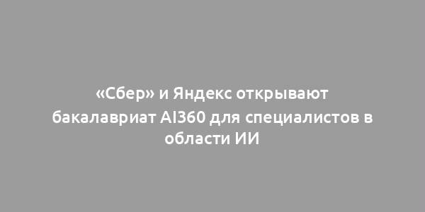 «Сбер» и Яндекс открывают бакалавриат AI360 для специалистов в области ИИ