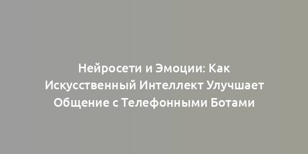 Нейросети и Эмоции: Как Искусственный Интеллект Улучшает Общение с Телефонными Ботами