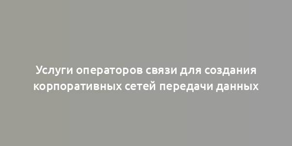 Услуги операторов связи для создания корпоративных сетей передачи данных