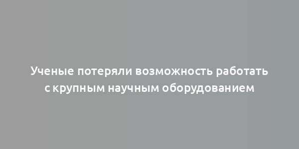 Ученые потеряли возможность работать с крупным научным оборудованием