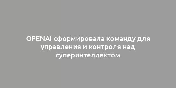 OpenAI сформировала команду для управления и контроля над суперинтеллектом