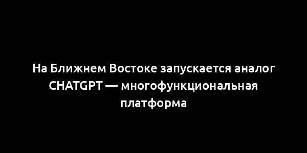 На Ближнем Востоке запускается аналог ChatGPT — многофункциональная платформа