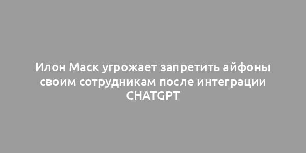 Илон Маск угрожает запретить айфоны своим сотрудникам после интеграции ChatGPT